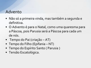 Advento
• Não só a primeira vinda, mas também a segunda e
  definitiva.
• O Advento é para o Natal, como uma quaresma para
  a Páscoa, pois Parusia será a Páscoa para cada um
  de nós.
• Tempo do Pai (criação – AT)
• Tempo do Filho (Epifania – NT)
• Tempo do Espírito Santo ( Parusia )
• Tensão Escatológica.
 