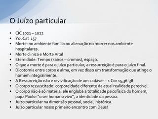 O Juízo particular
• CIC 1021 – 1022
• YouCat 157
• Morte: no ambiente família ou alienação no morrer nos ambiente
  hospitalares.
• Morte clinica e Morte Vital
• Eternidade: Tempo (kairos – cromos), espaço.
• O que a morte é para o juízo particular, a ressurreição é para o juízo final.
• Dicotomia entre corpo e alma, em vez disso um transformação que atinge o
  homem integralmente.
• A Ressurreição não é revivificação de um cadáver – 1 Cor 15,36-38
• O corpo ressuscitado: corporeidade diferente da atual realidade perecível.
• O corpo não é só matéria, ele engloba a totalidade psicofísica do homem,
  papa Paulo: “o ser humano vivo”, a identidade da pessoa.
• Juízo particular na dimensão pessoal, social, histórica.
• Juízo particular nosso primeiro encontro com Deus!
 
