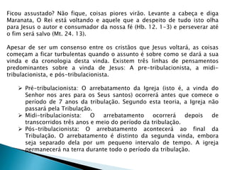Ficou assustado? Não fique, coisas piores virão. Levante a cabeça e diga
Maranata, O Rei está voltando e aquele que a despeito de tudo isto olha
para Jesus o autor e consumador da nossa fé (Hb. 12. 1-3) e perseverar até
o fim será salvo (Mt. 24. 13).
Apesar de ser um consenso entre os cristãos que Jesus voltará, as coisas
começam a ficar turbulentas quando o assunto é sobre como se dará a sua
vinda e da cronologia desta vinda. Existem três linhas de pensamentos
predominantes sobre a vinda de Jesus: A pre-tribulacionista, a midi-
tribulacionista, e pós-tribulacionista.
 Pré-tribulacionista: O arrebatamento da Igreja (isto é, a vinda do
Senhor nos ares para os Seus santos) ocorrerá antes que comece o
período de 7 anos da tribulação. Segundo esta teoria, a Igreja não
passará pela Tribulação.
 Midi-tribulacionista: O arrebatamento ocorrerá depois de
transcorridos três anos e meio do período da tribulação.
 Pós-tribulacionista: O arrebatamento acontecerá ao final da
Tribulação. O arrebatamento é distinto da segunda vinda, embora
seja separado dela por um pequeno intervalo de tempo. A igreja
permanecerá na terra durante todo o período da tribulação.
 