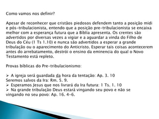Como vamos nos definir?
Apesar de reconhecer que cristãos piedosos defendem tanto a posição midi
e pós-tribulacionista, entendo que a posição pre-tribulacionista se encaixa
melhor com a esperança futura que a Bíblia apresenta. Os crentes são
advertidos por diversas vezes a vigiar e a aguardar a vinda do Filho de
Deus do Céu (1 Ts 1.10) e nunca são advertidos a esperar a grande
tribulação ou o aparecimento do Anticristo. Esperar tais coisas acontecerem
antes do arrebatamento, destrói o ensino da eminencia do qual o Novo
Testamento está repleto.
Provas bíblicas do Pre-tribulacionismo:
 A igreja será guardada da hora da tentação: Ap. 3. 10
Seremos salvos da Ira: Rm. 5. 9.
 Esperamos Jesus que nos livrará da Ira futura: 1 Ts. 1. 10
 Na grande tribulação Deus estará vingando seu povo e não se
vingando no seu povo: Ap. 16. 4-6.
 