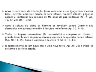  Após os sete anos de tribulação, Jesus volta com a sua igreja para socorrer
Israel, derrotar a besta e mandá-la para inferno, prender satanás, julgar as
nações e implantar seu reinado de Mil anos de paz (milênio) (Zc 14; Ap.
19. 17-21; 20. 1-3 6).
 Após a soltura do diabo os homens se revoltam contra Cristo e são
destruídos e o adversário enfim é lançado no inferno (Ap. 20. 7-10).
 Todos os ímpios ressuscitam (2a ressureição) e comparecem diante o
grande trono branco só para ouvirem a sentença de que irão para o inferno
(Ap. 20. 11-15). Todo o universo é desfeito (1 Pd. 3. 10-13).
 O aparecimento de um novo céu e uma nova terra (Ap. 21; 22) e inicia-se
o eterno e perfeito estado.
 