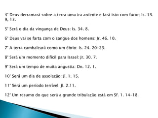 4° Deus derramará sobre a terra uma ira ardente e fará isto com furor: Is. 13.
9, 13.
5° Será o dia da vingança de Deus: Is. 34. 8.
6° Deus vai se farta com o sangue dos homens: Jr. 46. 10.
7° A terra cambaleará como um ébrio: Is. 24. 20-23.
8° Será um momento difícil para Israel: Jr. 30. 7.
9° Será um tempo de muita angustia: Dn. 12. 1.
10° Será um dia de assolação: Jl. 1. 15.
11° Será um período terrível: Jl. 2.11.
12° Um resumo do que será a grande tribulação está em Sf. 1. 14-18.
 