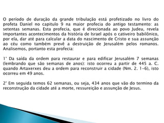 O período de duração da grande tribulação está profetizado no livro do
profeta Daniel no capitulo 9 na maior profecia do antigo testamento: as
setentas semanas. Esta profecia, que é direcionada ao povo Judeu, revela
importantes acontecimentos da história de Israel após o cativeiro babilônico,
por ela, dar até para calcular a data do nascimento de Cristo e sua assunção
ao céu como também prevê a destruição de Jerusalém pelos romanos.
Analisemos, portanto esta profecia:
1° Da saída da ordem para restaurar e para edificar Jerusalém 7 semanas
(lembrando que são semanas de anos): isto ocorreu a partir de 445 a. C.
quando Artaxerxes deu a ordem para reconstruir a cidade (Nm. 2. 1-6), isto
ocorreu em 49 anos.
2° Em seguida temos 62 semanas, ou seja, 434 anos que vão do termino da
reconstrução da cidade até a morte, ressureição e assunção de Jesus.
 