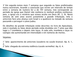 3° Em seguida temos mais 7 semanas que segundo os fatos profetizados
nunca ocorreram, levando a conclusão que existe um intervalo de tempo
entre a semana de numero 62 a de 70a semana. Isto corresponde ao
período da igreja que Daniel não conhecia (e nenhum profeta conheceu),
pois, a igreja era o mistério que estava oculto em Deus (Ef. 3. 9). Nesta
semana de sete anos ocorre justamente a grande tribulação, nela o
anticristo fará uma aliança com Israel e a quebrará na metade da semana
passando a perseguir o povo Judeu.
Os detalhes da grande tribulação estão descritos no livro do Apocalipse,
nele é revelado os fatos deste período estão divididos em 7 selos que dão
lugar a 7 trombetas e depois sete taças. A cada selo, trombeta e taças os
castigos vão aumentando em intensidade e em números de mortes.
Vejamos:
1° Selo: aparecimento do anticristo (cavaleiro no cavalo branco): Ap. 6. 1,
2.
2° Selo: chegada da extrema violência (cavalo vermelho): Ap. 6. 4.
 