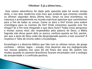 Filhinhos! É já a última hora...
Esta solene advertência foi dada pelo apostolo João há muito tempo
atrás, e nos dias modernos está mais que evidente que estamos vivendo
os últimos segundos desta última hora. Sinais na área econômica, na
natureza e principalmente no mundo espiritual apontam que caminhamos
para o fim de todas as coisas. Como se dará o fim? Existe uma ordem
cronológica para os eventos do fim? Onde estaremos quando este fim
chegar? Se o fim está chegando o que devo fazer? Todas estas perguntas
e muitas outras mais são respondidas pela palavra de Deus, a Bíblia
Sagrada não deixa quem dela se acerca, confuso quanto ao fim; porém,
por que o povo de Deus anda tão despreparado quanto a este assunto? A
resposta é: falta de ensino sobre a Escatologia.
Escatologia é a doutrina bíblica que lida com as ultimas coisas, do grego
eschatos – último; logos – estudo. Esta doutrina não era negligenciada
nos nossos púlpitos nos anos 60 até finais dos anos 80, porém isto
mudou quando os pastores Brasileiros ficaram encantados com a teologia
da prosperidade e a confissão positiva.
 