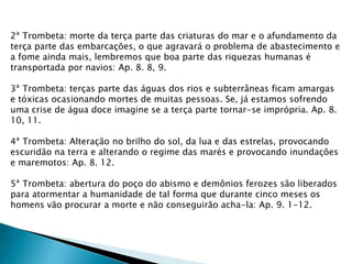2ª Trombeta: morte da terça parte das criaturas do mar e o afundamento da
terça parte das embarcações, o que agravará o problema de abastecimento e
a fome ainda mais, lembremos que boa parte das riquezas humanas é
transportada por navios: Ap. 8. 8, 9.
3ª Trombeta: terças parte das águas dos rios e subterrâneas ficam amargas
e tóxicas ocasionando mortes de muitas pessoas. Se, já estamos sofrendo
uma crise de água doce imagine se a terça parte tornar-se imprópria. Ap. 8.
10, 11.
4ª Trombeta: Alteração no brilho do sol, da lua e das estrelas, provocando
escuridão na terra e alterando o regime das marés e provocando inundações
e maremotos: Ap. 8. 12.
5ª Trombeta: abertura do poço do abismo e demônios ferozes são liberados
para atormentar a humanidade de tal forma que durante cinco meses os
homens vão procurar a morte e não conseguirão acha-la: Ap. 9. 1-12.
 