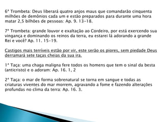 6ª Trombeta: Deus liberará quatro anjos maus que comandarão cinquenta
milhões de demônios cada um e estão preparados para durante uma hora
matar 2,5 bilhões de pessoas: Ap. 9. 13-18.
7ª Trombeta: grande louvor e exaltação ao Cordeiro, por está exercendo sua
vingança e dominando os reinos da terra, eu estarei lá adorando a grande
Rei e você? Ap. 11. 15-19.
Castigos mais terríveis estão por vir, este serão os piores, sem piedade Deus
derramará sete taças cheias da sua ira.
1ª Taça: uma chaga maligna fere todos os homens que tem o sinal da besta
(anticristo) e o adoram: Ap. 16. 1, 2
2ª Taça: o mar de forma sobrenatural se torna em sangue e todas as
criaturas viventes do mar morrem, agravando a fome e fazendo alterações
profundas no clima da terra: Ap. 16. 3.
 