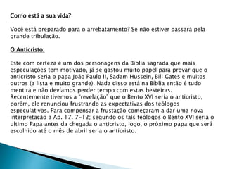 Como está a sua vida?
Você está preparado para o arrebatamento? Se não estiver passará pela
grande tribulação.
O Anticristo:
Este com certeza é um dos personagens da Bíblia sagrada que mais
especulações tem motivado, já se gastou muito papel para provar que o
anticristo seria o papa João Paulo II, Sadam Hussein, Bill Gates e muitos
outros (a lista e muito grande). Nada disso está na Bíblia então é tudo
mentira e não devíamos perder tempo com estas besteiras.
Recentemente tivemos a “revelação” que o Bento XVI seria o anticristo,
porém, ele renunciou frustrando as expectativas dos teólogos
especulativos. Para compensar a frustação começaram a dar uma nova
interpretação a Ap. 17. 7-12; segundo os tais teólogos o Bento XVI seria o
ultimo Papa antes da chegada o anticristo, logo, o próximo papa que será
escolhido até o mês de abril seria o anticristo.
 