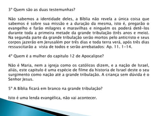 3º Quem são as duas testemunhas?
Não sabemos a identidade deles, a Bíblia não revela a única coisa que
sabemos é sobre sua missão e a duração da mesma, isto é, pregarão o
evangelho e farão milagres e maravilhas e ninguém os poderá detê-los
durante toda a primeira metade da grande tribulação (três anos e meio).
Na segunda parte da grande tribulação serão mortos pelo anticristo e seus
corpos jazerão em Jerusalém por três dias e toda terra verá, após três dias
ressuscitarão a vista de todos e serão arrebatados: Ap. 11. 1-14.
4º Quem é a mulher do capitulo 12 de Apocalipse?
Não é Maria, nem a igreja como os católicos dizem, e a nação de Israel,
aliás, este capitulo é uma espécie de filme da historia de Israel deste o seu
surgimento como nação até a grande tribulação. A criança sem dúvida é o
Senhor Jesus.
5º A Bíblia ficará em branco na grande tribulação?
Isto é uma lenda evangélica, não vai acontecer.
 