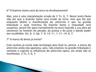 6º O Espirito Santo sairá da terra no Arrebatamento?
Não, esta é uma interpretação errada de 2 Ts. 6, 7. Neste texto Paulo
não diz que o Espírito Santo será tirado da terra, mas que Ele por
enquanto detém a manifestação do anticristo e que na grande
tribulação a ação restritiva do Espírito Santo a iniquidade será
suspensa, porem Ele agirá normalmente na terra fazendo a sua obra de
convencer os homens do pecado, da justiça e do juízo e dando poder
aos escolhidos. Gn. 6. 3; Ap. 7. 9, 14; 11. 1-11; 14. 6, 7.
7º A marca da besta já existe?
Com certeza já existe toda tecnologia para fazê-la, porem, a marca do
anticristo ainda não apareceu, pois, não estamos na grande tribulação e
somente o espírito (a influência) do anticristo opera, ele ainda não se
manifestou. 2 Ts. 2. 6, 7.
 