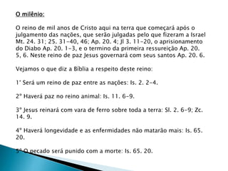 O milênio:
O reino de mil anos de Cristo aqui na terra que começará após o
julgamento das nações, que serão julgadas pelo que fizeram a Israel
Mt. 24. 31; 25. 31-40, 46; Ap. 20. 4; Jl 3. 11-20, o aprisionamento
do Diabo Ap. 20. 1-3, e o termino da primeira ressureição Ap. 20.
5, 6. Neste reino de paz Jesus governará com seus santos Ap. 20. 6.
Vejamos o que diz a Bíblia a respeito deste reino:
1° Será um reino de paz entre as nações: Is. 2. 2-4.
2º Haverá paz no reino animal: Is. 11. 6-9.
3º Jesus reinará com vara de ferro sobre toda a terra: Sl. 2. 6-9; Zc.
14. 9.
4º Haverá longevidade e as enfermidades não matarão mais: Is. 65.
20.
5º O pecado será punido com a morte: Is. 65. 20.
 