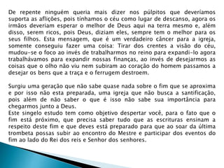 De repente ninguém queria mais dizer nos púlpitos que deveríamos
suporta as aflições, pois tínhamos o céu como lugar de descanso, agora os
irmãos deveriam esperar o melhor de Deus aqui na terra mesmo e, além
disso, serem ricos, pois Deus, diziam eles, sempre tem o melhor para os
seus filhos. Esta mensagem, que é um verdadeiro câncer para a igreja,
somente conseguiu fazer uma coisa: Tirar dos crentes a visão do céu,
mudou-se o foco ao invés de trabalharmos no reino para expandi-lo agora
trabalhávamos para expandir nossas finanças, ao invés de desejarmos as
coisas que o olho não viu nem subiram ao coração do homem passamos a
desejar os bens que a traça e o ferrugem destroem.
Surgiu uma geração que não sabe quase nada sobre o fim que se aproxima
e por isso não esta preparada, uma igreja que não busca a santificação,
pois além de não saber o que é isso não sabe sua importância para
chegarmos junto a Deus.
Este singelo estudo tem como objetivo despertar você, para o fato que o
fim está próximo, que precisa saber tudo que as escrituras ensinam a
respeito deste fim e que deves está preparado para que ao soar da última
trombeta possas subir ao encontro do Mestre e participar dos eventos do
fim ao lado do Rei dos reis e Senhor dos senhores.
 