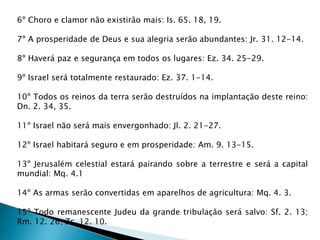 6º Choro e clamor não existirão mais: Is. 65. 18, 19.
7º A prosperidade de Deus e sua alegria serão abundantes: Jr. 31. 12-14.
8º Haverá paz e segurança em todos os lugares: Ez. 34. 25-29.
9º Israel será totalmente restaurado: Ez. 37. 1-14.
10º Todos os reinos da terra serão destruídos na implantação deste reino:
Dn. 2. 34, 35.
11º Israel não será mais envergonhado: Jl. 2. 21-27.
12º Israel habitará seguro e em prosperidade: Am. 9. 13-15.
13º Jerusalém celestial estará pairando sobre a terrestre e será a capital
mundial: Mq. 4.1
14º As armas serão convertidas em aparelhos de agricultura: Mq. 4. 3.
15º Todo remanescente Judeu da grande tribulação será salvo: Sf. 2. 13;
Rm. 12. 26; Zc. 12. 10.
 