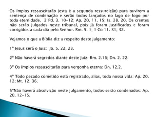Os ímpios ressuscitarão (esta é a segunda ressureição) para ouvirem a
sentença de condenação e serão todos lançados no lago de fogo por
toda eternidade. 2 Pd. 3. 10-12; Ap. 20. 11, 15; Is. 28. 20. Os crentes
não serão julgados neste tribunal, pois já foram justificados e foram
corrigidos a cada dia pelo Senhor. Rm. 5. 1; 1 Co 11. 31, 32.
Vejamos o que a Bíblia diz a respeito deste julgamento:
1º Jesus será o Juiz: Jo. 5. 22, 23.
2º Não haverá segredos diante deste Juiz: Rm. 2.16; Dn. 2. 22.
3º Os ímpios ressuscitarão para vergonha eterna: Dn. 12.2.
4º Todo pecado cometido está registrado, alias, toda nossa vida: Ap. 20.
12; Mt. 12. 36.
5ºNão haverá absolvição neste julgamento, todos serão condenados: Ap.
20. 12-15.
 