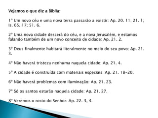 Vejamos o que diz a Bíblia:
1º Um novo céu e uma nova terra passarão a existir: Ap. 20. 11; 21. 1;
Is. 65. 17; 51. 6.
2º Uma nova cidade descerá do céu, e a nova Jerusalém, e estamos
falando também de um novo conceito de cidade: Ap. 21. 2.
3º Deus finalmente habitará literalmente no meio do seu povo: Ap. 21.
3.
4º Não haverá tristeza nenhuma naquela cidade: Ap. 21. 4.
5º A cidade é construída com materiais especiais: Ap. 21. 18-20.
6º Não haverá problemas com iluminação: Ap. 21. 23.
7º Só os santos estarão naquela cidade: Ap. 21. 27.
8º Veremos o rosto do Senhor: Ap. 22. 3, 4.
 