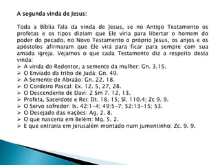 A segunda vinda de Jesus:
Toda a Bíblia fala da vinda de Jesus, se no Antigo Testamento os
profetas e os tipos diziam que Ele viria para libertar o homem do
poder do pecado, no Novo Testamento o próprio Jesus, os anjos e os
apóstolos afirmaram que Ele virá para ficar para sempre com sua
amada igreja. Vejamos o que cada Testamento diz a respeito desta
vinda:
 A vinda do Redentor, a semente da mulher: Gn. 3.15.
 O Enviado da tribo de Judá: Gn. 49.
 A Semente de Abraão: Gn. 22. 18.
 O Cordeiro Pascal: Ex. 12. 5, 27, 28.
 O Descendente de Davi: 2 Sm 7. 12, 13.
 Profeta, Sacerdote e Rei: Dt. 18. 15; Sl. 110.4; Zc 9. 9.
 O Servo sofredor: Is. 42:1-4; 49:5-7; 52:13-15; 53.
 O Desejado das nações: Ag. 2. 8.
 O que nasceria em Belém: Mq. 5. 2.
 E que entraria em Jerusalém montado num jumentinho: Zc. 9. 9.
 