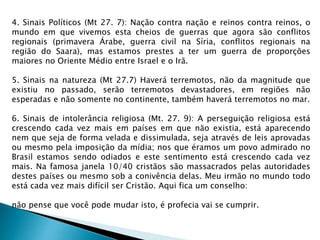 4. Sinais Políticos (Mt 27. 7): Nação contra nação e reinos contra reinos, o
mundo em que vivemos esta cheios de guerras que agora são conflitos
regionais (primavera Árabe, guerra civil na Síria, conflitos regionais na
região do Saara), mas estamos prestes a ter um guerra de proporções
maiores no Oriente Médio entre Israel e o Irã.
5. Sinais na natureza (Mt 27.7) Haverá terremotos, não da magnitude que
existiu no passado, serão terremotos devastadores, em regiões não
esperadas e não somente no continente, também haverá terremotos no mar.
6. Sinais de intolerância religiosa (Mt. 27. 9): A perseguição religiosa está
crescendo cada vez mais em países em que não existia, está aparecendo
nem que seja de forma velada e dissimulada, seja através de leis aprovadas
ou mesmo pela imposição da mídia; nos que éramos um povo admirado no
Brasil estamos sendo odiados e este sentimento está crescendo cada vez
mais. Na famosa janela 10/40 cristãos são massacrados pelas autoridades
destes países ou mesmo sob a conivência delas. Meu irmão no mundo todo
está cada vez mais difícil ser Cristão. Aqui fica um conselho:
não pense que você pode mudar isto, é profecia vai se cumprir.
 