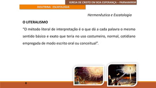 IGREJA DE CRISTO EM BOA ESPERANÇA – PARNAMIRIM
DOUTRINA: ESCATOLOGIA
O LITERALISMO
“O método literal de interpretação é o que dá a cada palavra o mesmo
sentido básico e exato que teria no uso costumeiro, normal, cotidiano
empregada de modo escrito oral ou conceitual”.
8
Hermenêutica e Escatologia
 