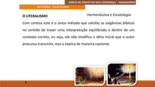 IGREJA DE CRISTO EM BOA ESPERANÇA – PARNAMIRIM
DOUTRINA: ESCATOLOGIA
O LITERALISMO
Com certeza este é o único método que satisfaz as exigências bíblicas
no sentido de trazer uma interpretação equilibrada e dentro de um
contexto correto, ou seja, ele não modifica a idéia inicial que o autor
procurou transmitir, mas a explica de maneira coerente.
9
Hermenêutica e Escatologia
 