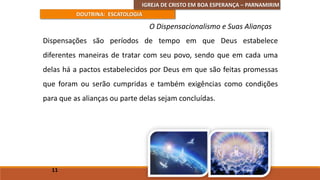 IGREJA DE CRISTO EM BOA ESPERANÇA – PARNAMIRIM
DOUTRINA: ESCATOLOGIA
Dispensações são períodos de tempo em que Deus estabelece
diferentes maneiras de tratar com seu povo, sendo que em cada uma
delas há a pactos estabelecidos por Deus em que são feitas promessas
que foram ou serão cumpridas e também exigências como condições
para que as alianças ou parte delas sejam concluídas.
11
O Dispensacionalismo e Suas Alianças
 
