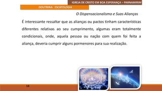 IGREJA DE CRISTO EM BOA ESPERANÇA – PARNAMIRIM
DOUTRINA: ESCATOLOGIA
É interessante ressaltar que as alianças ou pactos tinham características
diferentes relativas ao seu cumprimento, algumas eram totalmente
condicionais, onde, aquela pessoa ou nação com quem foi feita a
aliança, deveria cumprir alguns pormenores para sua realização.
13
O Dispensacionalismo e Suas Alianças
 