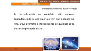 IGREJA DE CRISTO EM BOA ESPERANÇA – PARNAMIRIM
DOUTRINA: ESCATOLOGIA
As incondicionais ao contrário, não estavam
dependentes da pessoa ou grupo com que a aliança era
feita, Deus prometia e independente de qualquer coisa
ele se comprometia a fazer.
14
O Dispensacionalismo e Suas Alianças
 