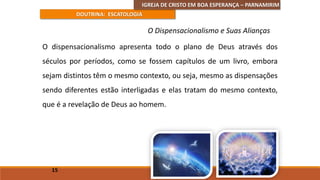 IGREJA DE CRISTO EM BOA ESPERANÇA – PARNAMIRIM
DOUTRINA: ESCATOLOGIA
O dispensacionalismo apresenta todo o plano de Deus através dos
séculos por períodos, como se fossem capítulos de um livro, embora
sejam distintos têm o mesmo contexto, ou seja, mesmo as dispensações
sendo diferentes estão interligadas e elas tratam do mesmo contexto,
que é a revelação de Deus ao homem.
15
O Dispensacionalismo e Suas Alianças
 