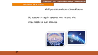 IGREJA DE CRISTO EM BOA ESPERANÇA – PARNAMIRIM
DOUTRINA: ESCATOLOGIA
No quadro a seguir veremos um resumo das
dispensações e suas alianças:
17
O Dispensacionalismo e Suas Alianças
 