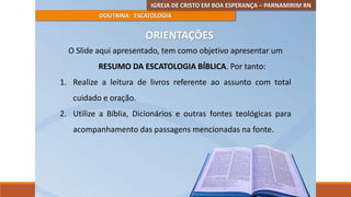 IGREJA DE CRISTO EM BOA ESPERANÇA – PARNAMIRIM RN
DOUTRINA: ESCATOLOGIA
ORIENTAÇÕES
O Slide aqui apresentado, tem como objetivo apresentar um
RESUMO DA ESCATOLOGIA BÍBLICA. Por tanto:
1. Realize a leitura de livros referente ao assunto com total
cuidado e oração.
2. Utilize a Bíblia, Dicionários e outras fontes teológicas para
acompanhamento das passagens mencionadas na fonte.
 
