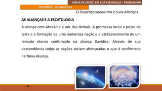 IGREJA DE CRISTO EM BOA ESPERANÇA – PARNAMIRIM
DOUTRINA: ESCATOLOGIA
AS ALIANÇAS E A ESCATOLOGIA
A aliança com Abraão é a raiz das demais. A promessa inclui a posse da
terra e a formação de uma numerosa nação e o estabelecimento de um
reinado eterno confirmado na aliança Davídica. Através de sua
descendência todas as nações seriam abençoadas o que é confirmado
na Nova Aliança.
19
O Dispensacionalismo e Suas Alianças
 