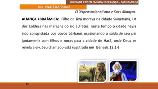 IGREJA DE CRISTO EM BOA ESPERANÇA – PARNAMIRIM
DOUTRINA: ESCATOLOGIA
ALIANÇA ABRAÂMICA: Filho de Terá morava na cidade Sumeriana, Ur
dos Caldeus nas margens do rio Eufrates, neste tempo a cidade havia
sido conquistada por povos bárbaros ocasionando a saída de seu pai
juntamente com filhos e noras para a cidade de Harã, onde Deus se
revela a ele. Seu chamado está registrado em Gênesis 12:1-3
22
O Dispensacionalismo e Suas Alianças
 