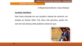 IGREJA DE CRISTO EM BOA ESPERANÇA – PARNAMIRIM
DOUTRINA: ESCATOLOGIA
ALIANÇA DAVÍDICA
Davi havia colocado em seu coração o desejo de construir um
templo ao Senhor (2Sm 7:2), Deus não permitiu, porém fez
com ele esta aliança onde podemos observar que:
24
O Dispensacionalismo e Suas Alianças
 
