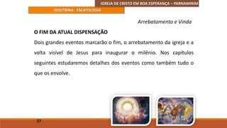 IGREJA DE CRISTO EM BOA ESPERANÇA – PARNAMIRIM
DOUTRINA: ESCATOLOGIA
O FIM DA ATUAL DISPENSAÇÃO
Dois grandes eventos marcarão o fim, o arrebatamento da igreja e a
volta visível de Jesus para inaugurar o milênio. Nos capítulos
seguintes estudaremos detalhes dos eventos como também tudo o
que os envolve.
27
Arrebatamento e Vinda
 