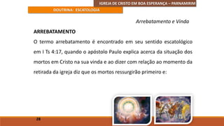 IGREJA DE CRISTO EM BOA ESPERANÇA – PARNAMIRIM
DOUTRINA: ESCATOLOGIA
ARREBATAMENTO
O termo arrebatamento é encontrado em seu sentido escatológico
em I Ts 4:17, quando o apóstolo Paulo explica acerca da situação dos
mortos em Cristo na sua vinda e ao dizer com relação ao momento da
retirada da igreja diz que os mortos ressurgirão primeiro e:
28
Arrebatamento e Vinda
 