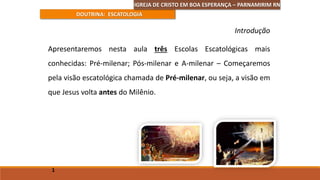 DOUTRINA: ESCATOLOGIA
Apresentaremos nesta aula três Escolas Escatológicas mais
conhecidas: Pré-milenar; Pós-milenar e A-milenar – Começaremos
pela visão escatológica chamada de Pré-milenar, ou seja, a visão em
que Jesus volta antes do Milênio.
1
Introdução
IGREJA DE CRISTO EM BOA ESPERANÇA – PARNAMIRIM RN
 
