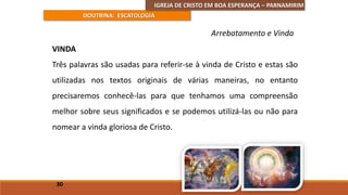 IGREJA DE CRISTO EM BOA ESPERANÇA – PARNAMIRIM
DOUTRINA: ESCATOLOGIA
VINDA
Três palavras são usadas para referir-se à vinda de Cristo e estas são
utilizadas nos textos originais de várias maneiras, no entanto
precisaremos conhecê-las para que tenhamos uma compreensão
melhor sobre seus significados e se podemos utilizá-las ou não para
nomear a vinda gloriosa de Cristo.
30
Arrebatamento e Vinda
 