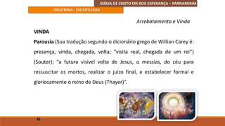 IGREJA DE CRISTO EM BOA ESPERANÇA – PARNAMIRIM
DOUTRINA: ESCATOLOGIA
VINDA
Parousia (Sua tradução segundo o dicionário grego de Willian Carey é:
presença, vinda, chegada, volta; “visita real, chegada de um rei”)
(Souter); “a futura visível volta de Jesus, o messias, do céu para
ressuscitar os mortos, realizar o juízo final, e estabelecer formal e
gloriosamente o reino de Deus (Thayer)”.
31
Arrebatamento e Vinda
 
