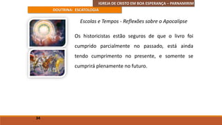 IGREJA DE CRISTO EM BOA ESPERANÇA – PARNAMIRIM
DOUTRINA: ESCATOLOGIA
Os historicistas estão seguros de que o livro foi
cumprido parcialmente no passado, está ainda
tendo cumprimento no presente, e somente se
cumprirá plenamente no futuro.
34
Escolas e Tempos - Reflexões sobre o Apocalipse
 