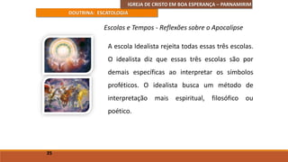 IGREJA DE CRISTO EM BOA ESPERANÇA – PARNAMIRIM
DOUTRINA: ESCATOLOGIA
A escola Idealista rejeita todas essas três escolas.
O idealista diz que essas três escolas são por
demais específicas ao interpretar os símbolos
proféticos. O idealista busca um método de
interpretação mais espiritual, filosófico ou
poético.
35
Escolas e Tempos - Reflexões sobre o Apocalipse
 