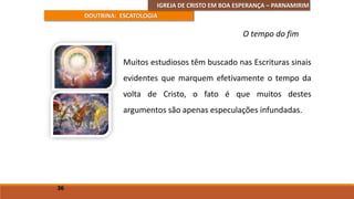 IGREJA DE CRISTO EM BOA ESPERANÇA – PARNAMIRIM
DOUTRINA: ESCATOLOGIA
Muitos estudiosos têm buscado nas Escrituras sinais
evidentes que marquem efetivamente o tempo da
volta de Cristo, o fato é que muitos destes
argumentos são apenas especulações infundadas.
36
O tempo do fim
 