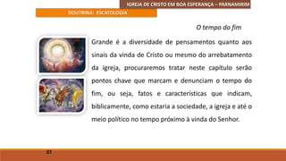 IGREJA DE CRISTO EM BOA ESPERANÇA – PARNAMIRIM
DOUTRINA: ESCATOLOGIA
Grande é a diversidade de pensamentos quanto aos
sinais da vinda de Cristo ou mesmo do arrebatamento
da igreja, procuraremos tratar neste capítulo serão
pontos chave que marcam e denunciam o tempo do
fim, ou seja, fatos e características que indicam,
biblicamente, como estaria a sociedade, a igreja e até o
meio político no tempo próximo à vinda do Senhor.
37
O tempo do fim
 