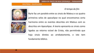 IGREJA DE CRISTO EM BOA ESPERANÇA – PARNAMIRIM
DOUTRINA: ESCATOLOGIA
Ryrie faz um paralelo entre os sinais de Mateus e os quatro
primeiros selos de apocalipse no qual encontramos certa
harmonia entre os eventos descritos em Mateus com os
descritos em Apocalipse. A teoria apresenta os sinais como
ligados ao retorno visível de Cristo, não permitindo que
haja sinais diretos ao arrebatamento, e isto tem
fundamento bíblico.
38
O tempo do fim
 