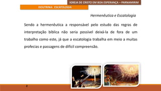 DOUTRINA: ESCATOLOGIA
Sendo a hermenêutica a responsável pelo estudo das regras de
interpretação bíblica não seria possível deixá-la de fora de um
trabalho como este, já que a escatologia trabalha em meio a muitas
profecias e passagens de difícil compreensão.
2
Hermenêutica e Escatologia
IGREJA DE CRISTO EM BOA ESPERANÇA – PARNAMIRIM
 