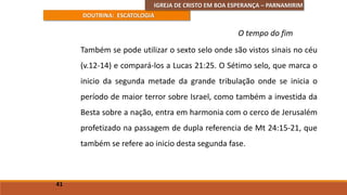 IGREJA DE CRISTO EM BOA ESPERANÇA – PARNAMIRIM
DOUTRINA: ESCATOLOGIA
Também se pode utilizar o sexto selo onde são vistos sinais no céu
(v.12-14) e compará-los a Lucas 21:25. O Sétimo selo, que marca o
inicio da segunda metade da grande tribulação onde se inicia o
período de maior terror sobre Israel, como também a investida da
Besta sobre a nação, entra em harmonia com o cerco de Jerusalém
profetizado na passagem de dupla referencia de Mt 24:15-21, que
também se refere ao inicio desta segunda fase.
41
O tempo do fim
 