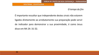 IGREJA DE CRISTO EM BOA ESPERANÇA – PARNAMIRIM
DOUTRINA: ESCATOLOGIA
É importante ressaltar que independente destes sinais não estarem
ligados diretamente ao arrebatamento sua preparação pode servir
de indicador para demonstrar a sua proximidade, é como Jesus
disse em Mt 24: 31-32.
42
O tempo do fim
 
