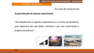 IGREJA DE CRISTO EM BOA ESPERANÇA – PARNAMIRIM
DOUTRINA: ESCATOLOGIA
A generalização de desvios doutrinários
“Por obedecerem a espíritos enganadores e a ensinos de demônios,
pela hipocrisia dos que falam mentiras e que tem cauterizada a
própria consciência”
44
Os sinais do tempo do fim
 
