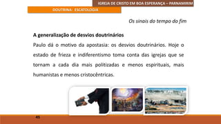 IGREJA DE CRISTO EM BOA ESPERANÇA – PARNAMIRIM
DOUTRINA: ESCATOLOGIA
A generalização de desvios doutrinários
Paulo dá o motivo da apostasia: os desvios doutrinários. Hoje o
estado de frieza e indiferentismo toma conta das igrejas que se
tornam a cada dia mais politizadas e menos espirituais, mais
humanistas e menos cristocêntricas.
45
Os sinais do tempo do fim
 