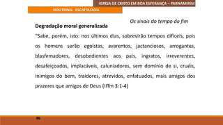 IGREJA DE CRISTO EM BOA ESPERANÇA – PARNAMIRIM
DOUTRINA: ESCATOLOGIA
Degradação moral generalizada
“Sabe, porém, isto: nos últimos dias, sobrevirão tempos difíceis, pois
os homens serão egoístas, avarentos, jactanciosos, arrogantes,
blasfemadores, desobedientes aos pais, ingratos, irreverentes,
desafeiçoados, implacáveis, caluniadores, sem domínio de si, cruéis,
inimigos do bem, traidores, atrevidos, enfatuados, mais amigos dos
prazeres que amigos de Deus (IITm 3:1-4)
46
Os sinais do tempo do fim
 