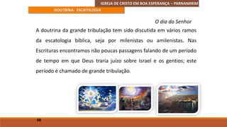IGREJA DE CRISTO EM BOA ESPERANÇA – PARNAMIRIM
DOUTRINA: ESCATOLOGIA
A doutrina da grande tribulação tem sido discutida em vários ramos
da escatologia bíblica, seja por milenistas ou amilenistas. Nas
Escrituras encontramos não poucas passagens falando de um período
de tempo em que Deus traria juízo sobre Israel e os gentios; este
período é chamado de grande tribulação.
48
O dia do Senhor
 
