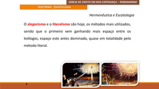 IGREJA DE CRISTO EM BOA ESPERANÇA – PARNAMIRIM
DOUTRINA: ESCATOLOGIA
O alegorismo e o literalismo são hoje, os métodos mais utilizados,
sendo que o primeiro vem ganhando mais espaço entre os
teólogos, espaço este antes dominado, quase em totalidade pelo
método literal.
3
Hermenêutica e Escatologia
 